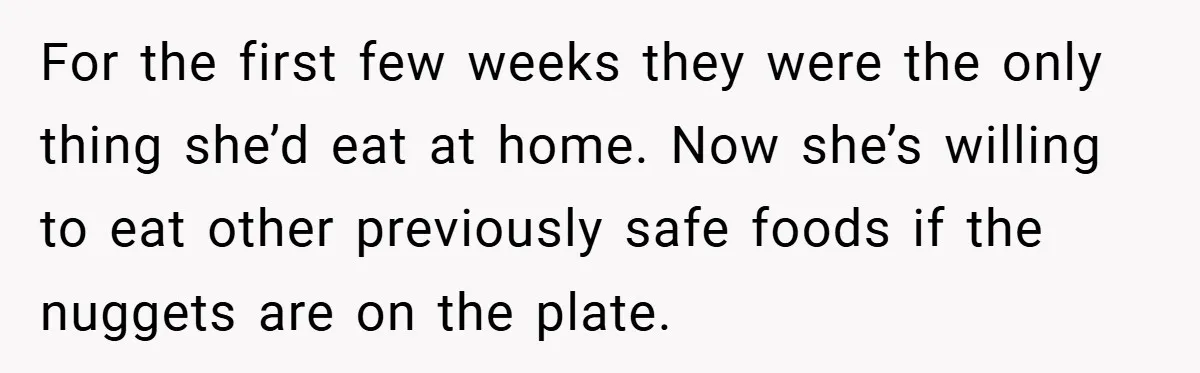 For the first few weeks they were the only thing she’d eat at home. Now she’s willing to eat other previously safe foods if the nuggets are on the plate.