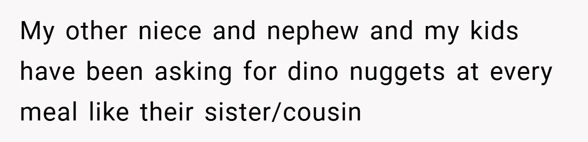 My other niece and nephew and my kids have been asking for dino nuggets at every meal like their sister/cousin