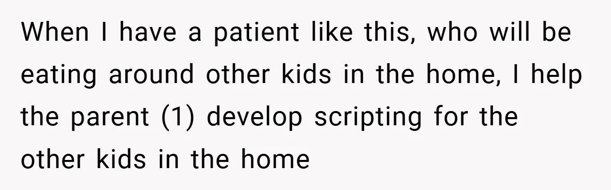 When I have a patient like this, who will be eating around other kids in the home, I help the parent (1) develop scripting for the other kids in the...