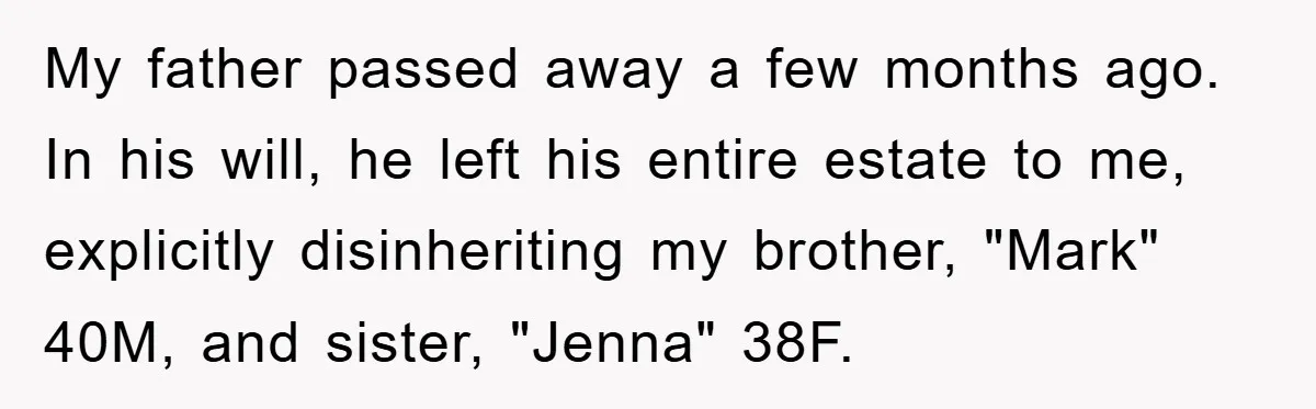 My father passed away a few months ago. In his will, he left his entire estate to me, explicitly disinheriting my brother, "Mark" 40M, and sister, "Jenna" 38F.
