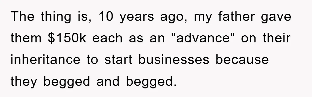 The thing is, 10 years ago, my father gave them $150k each as an "advance" on their inheritance to start businesses because they begged and begged.