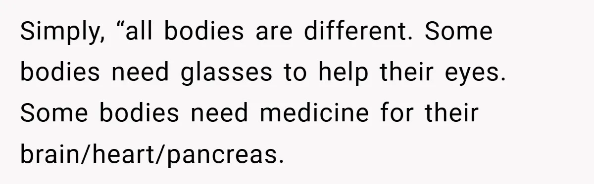 Simply, “all bodies are different. Some bodies need glasses to help their eyes. Some bodies need medicine for their brain/heart/pancreas.