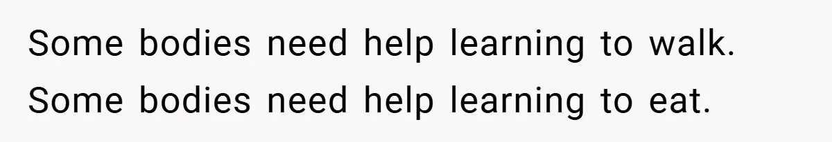 Some bodies need help learning to walk. Some bodies need help learning to eat.