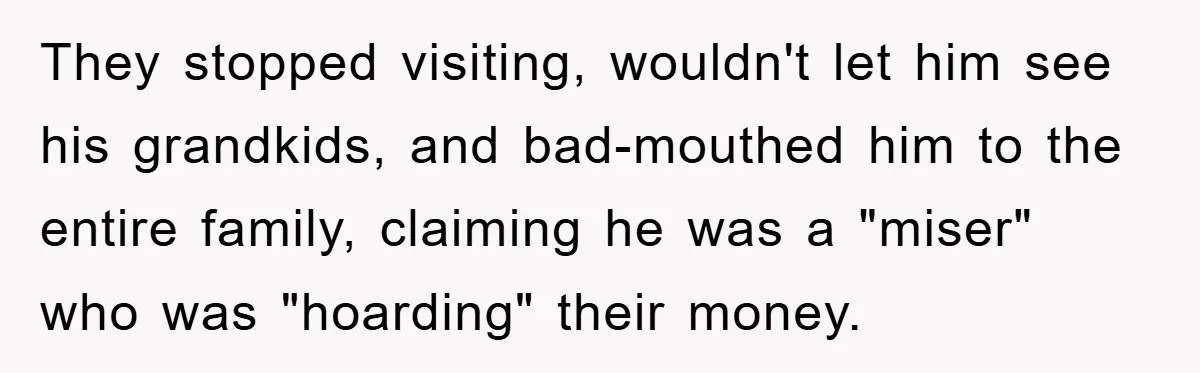 They stopped visiting, wouldn't let him see his grandkids, and bad-mouthed him to the entire family, claiming he was a "miser" who was "hoarding" their money.