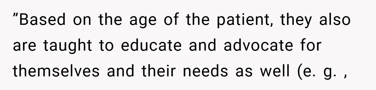 ”Based on the age of the patient, they also are taught to educate and advocate for themselves and their needs as well (e. g. ,