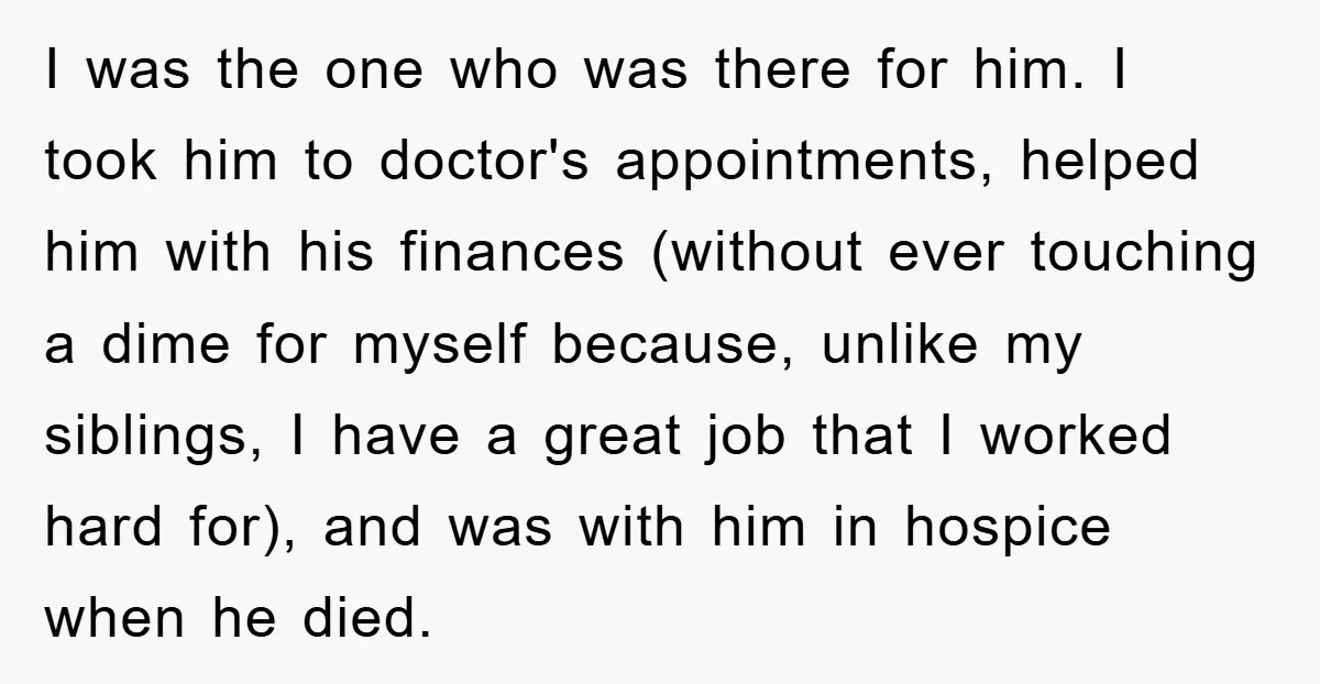 I was the one who was there for him. I took him to doctor's appointments, helped him with his finances (without ever touching a dime for myself because, unlike my...