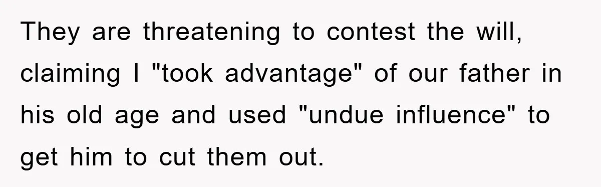 They are threatening to contest the will, claiming I "took advantage" of our father in his old age and used "undue influence" to get him to cut them out.