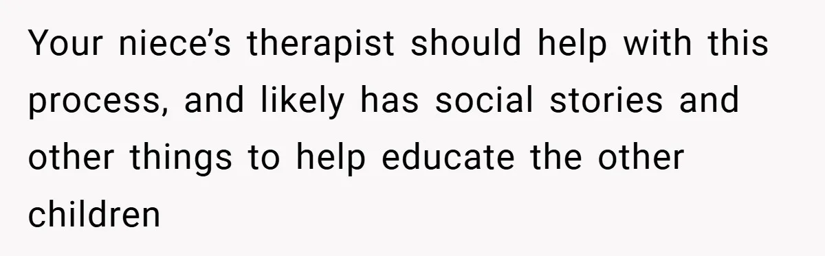 Your niece’s therapist should help with this process, and likely has social stories and other things to help educate the other children
