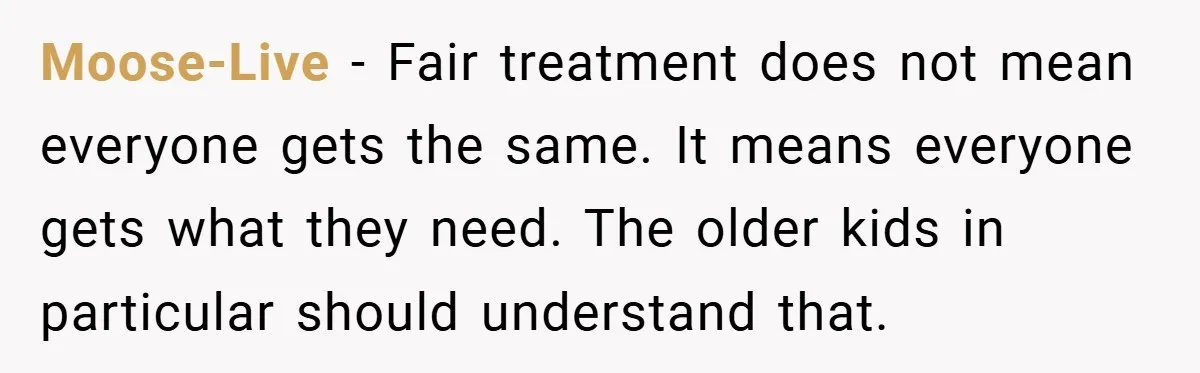 Moose-Live − Fair treatment does not mean everyone gets the same. It means everyone gets what they need. The older kids in particular should understand that.