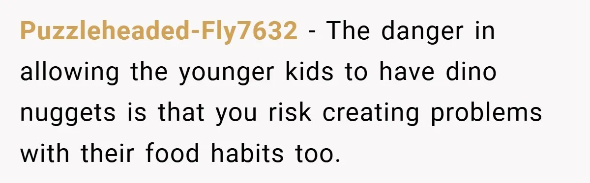 Puzzleheaded-Fly7632 − The danger in allowing the younger kids to have dino nuggets is that you risk creating problems with their food habits too.