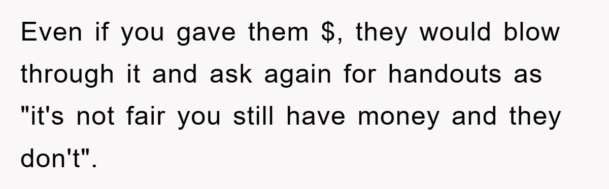 Even if you gave them $, they would blow through it and ask again for handouts as "it's not fair you still have money and they don't".