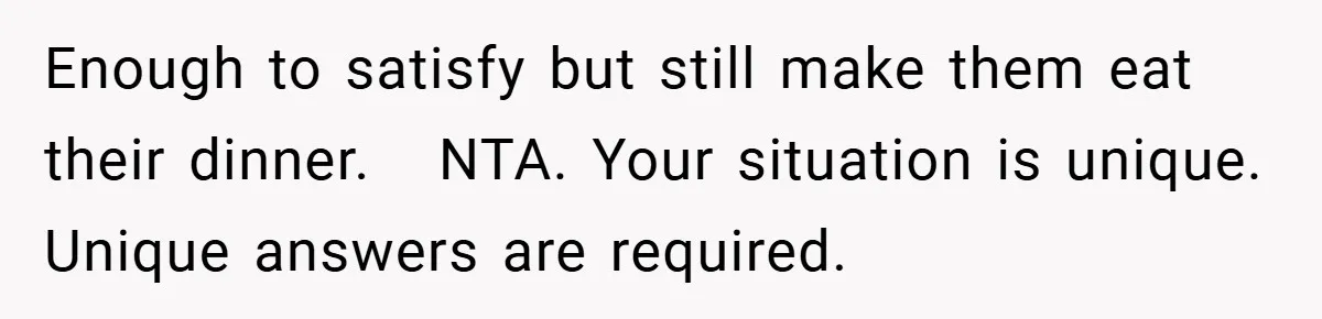 Enough to satisfy but still make them eat their dinner.   NTA. Your situation is unique. Unique answers are required.