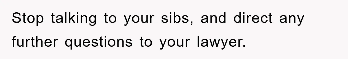 Stop talking to your sibs, and direct any further questions to your lawyer.