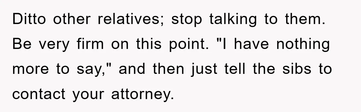 Ditto other relatives; stop talking to them. Be very firm on this point. "I have nothing more to say," and then just tell the sibs to contact your attorney.
