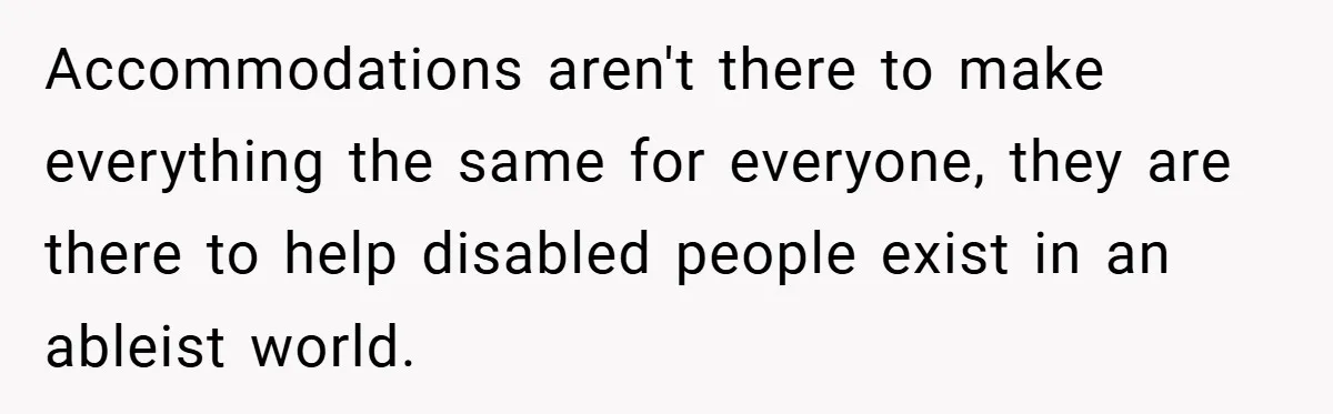 Accommodations aren't there to make everything the same for everyone, they are there to help disabled people exist in an ableist world.
