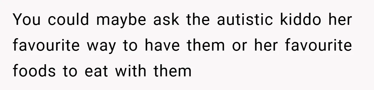 You could maybe ask the autistic kiddo her favourite way to have them or her favourite foods to eat with them