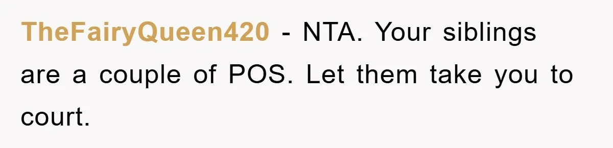 TheFairyQueen420 − NTA. Your siblings are a couple of POS. Let them take you to court.