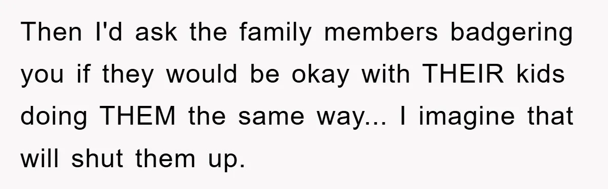 Then I'd ask the family members badgering you if they would be okay with THEIR kids doing THEM the same way... I imagine that will shut them up.