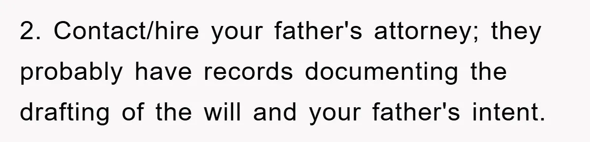 2. Contact/hire your father's attorney; they probably have records documenting the drafting of the will and your father's intent.