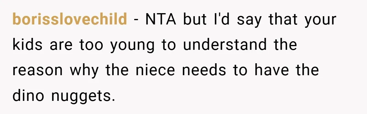 borisslovechild − NTA but I'd say that your kids are too young to understand the reason why the niece needs to have the dino nuggets.