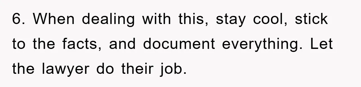 6. When dealing with this, stay cool, stick to the facts, and document everything. Let the lawyer do their job.