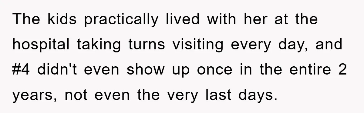 The kids practically lived with her at the hospital taking turns visiting every day, and #4 didn't even show up once in the entire 2 years, not even the very...