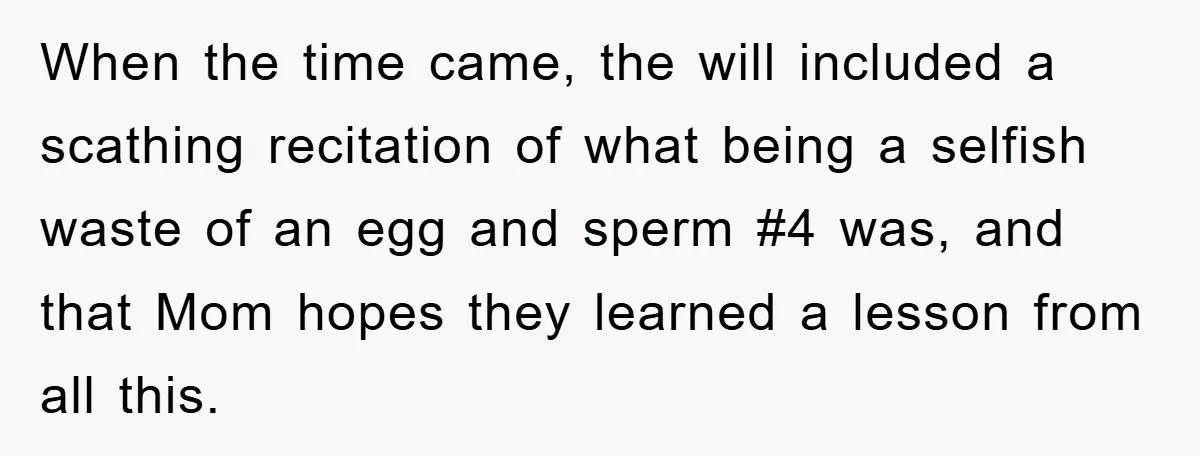 When the time came, the will included a scathing recitation of what being a selfish waste of an egg and sperm #4 was, and that Mom hopes they learned a...