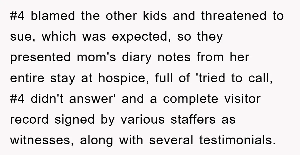 #4 blamed the other kids and threatened to sue, which was expected, so they presented mom's diary notes from her entire stay at hospice, full of 'tried to call, #4...