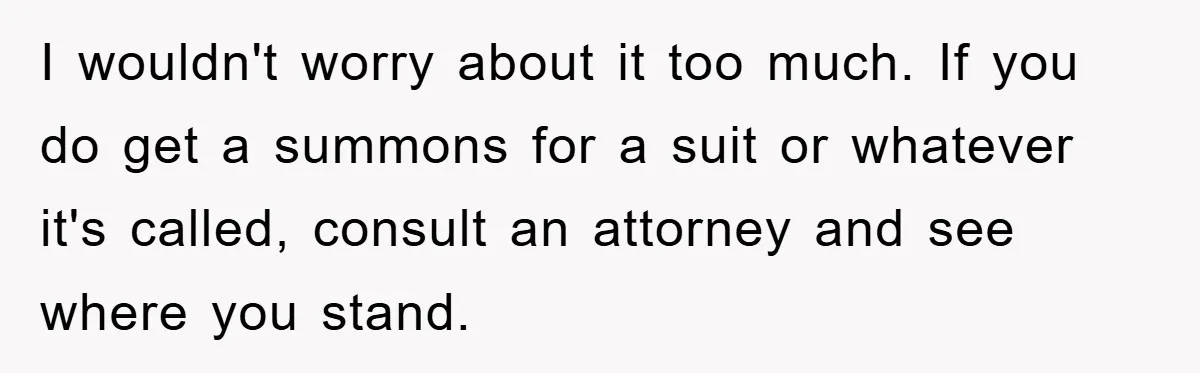 I wouldn't worry about it too much. If you do get a summons for a suit or whatever it's called, consult an attorney and see where you stand.