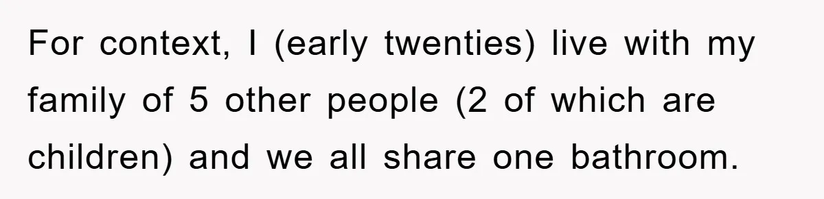 For context, I (early twenties) live with my family of 5 other people (2 of which are children) and we all share one bathroom.