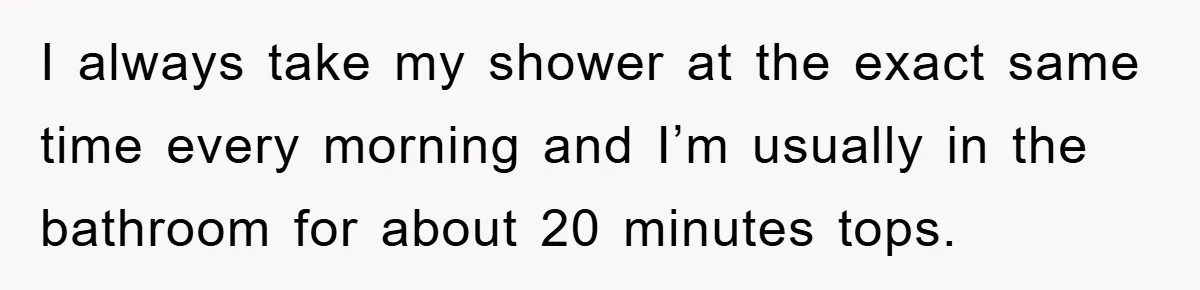 I always take my shower at the exact same time every morning and I’m usually in the bathroom for about 20 minutes tops.