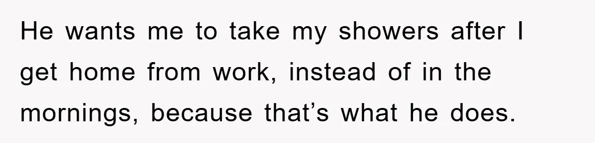 He wants me to take my showers after I get home from work, instead of in the mornings, because that’s what he does.