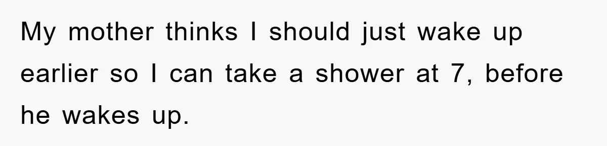 My mother thinks I should just wake up earlier so I can take a shower at 7, before he wakes up.