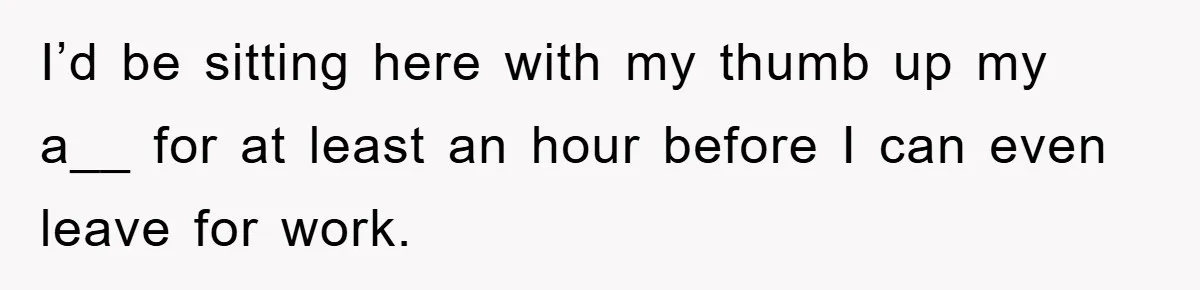 I’d be sitting here with my thumb up my a__ for at least an hour before I can even leave for work.