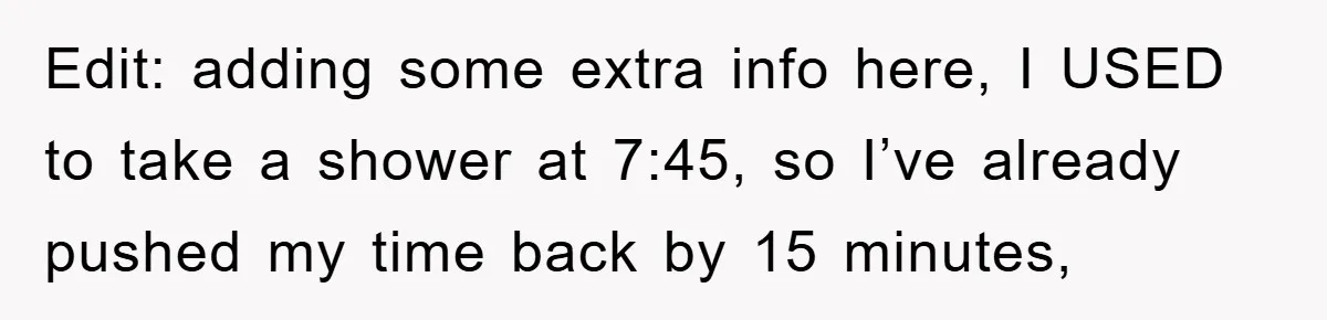 Edit: adding some extra info here, I USED to take a shower at 7:45, so I’ve already pushed my time back by 15 minutes,