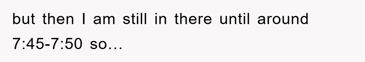 but then I am still in there until around 7:45-7:50 so…