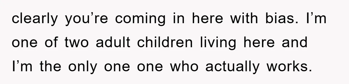 clearly you’re coming in here with bias. I’m one of two adult children living here and I’m the only one one who actually works.