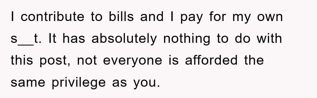 I contribute to bills and I pay for my own s__t. It has absolutely nothing to do with this post, not everyone is afforded the same privilege as you.