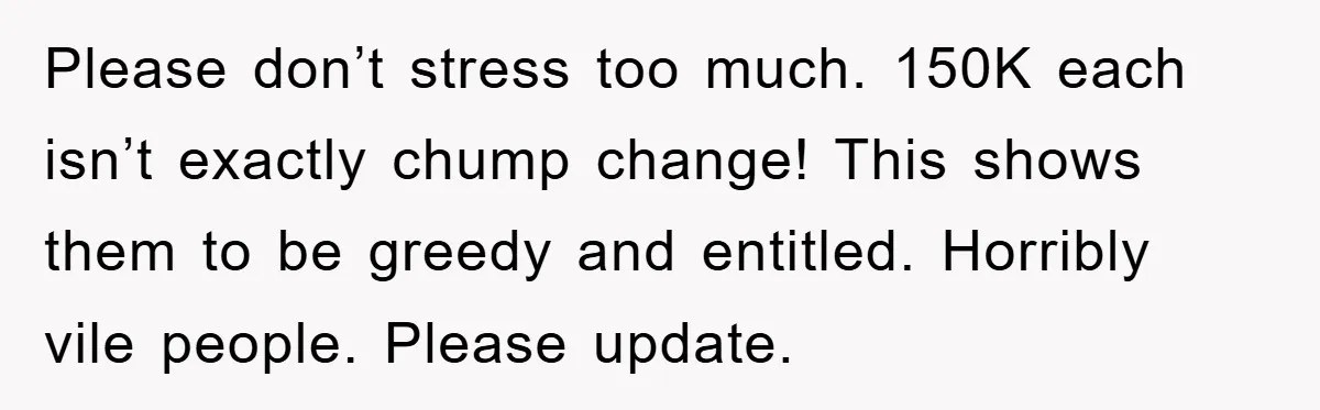 Please don’t stress too much. 150K each isn’t exactly chump change! This shows them to be greedy and entitled. Horribly vile people. Please update.