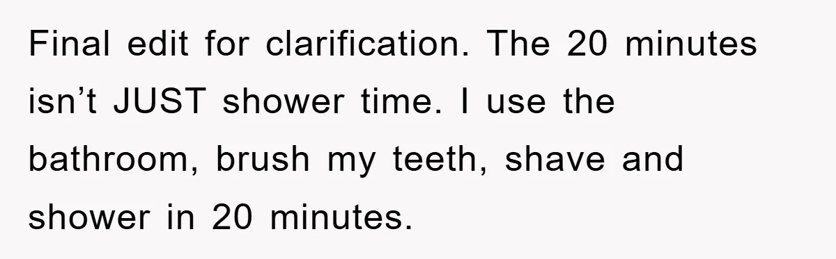 Final edit for clarification. The 20 minutes isn’t JUST shower time. I use the bathroom, brush my teeth, shave and shower in 20 minutes.