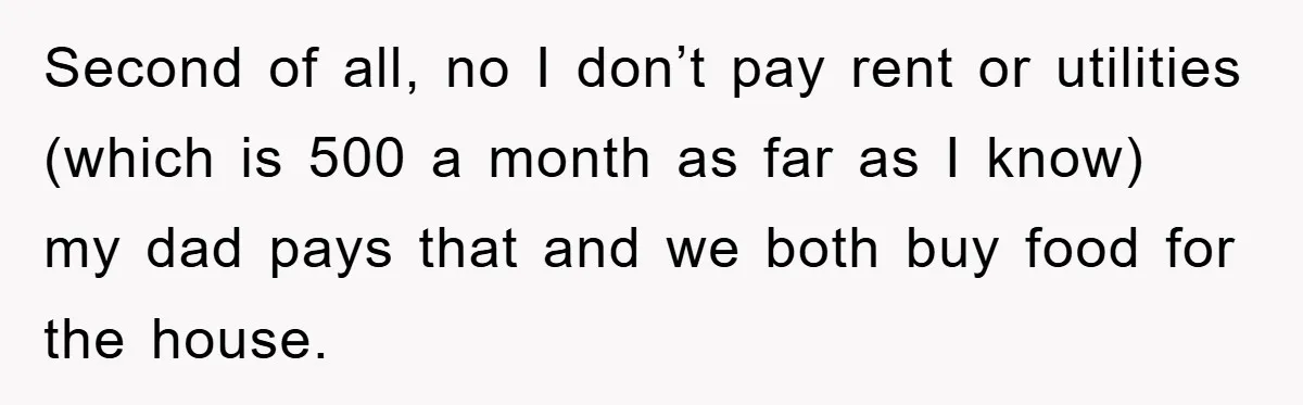 Second of all, no I don’t pay rent or utilities (which is 500 a month as far as I know) my dad pays that and we both buy food for...