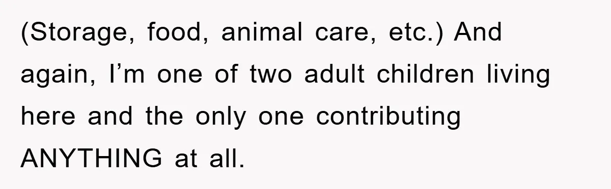 (Storage, food, animal care, etc.) And again, I’m one of two adult children living here and the only one contributing ANYTHING at all.