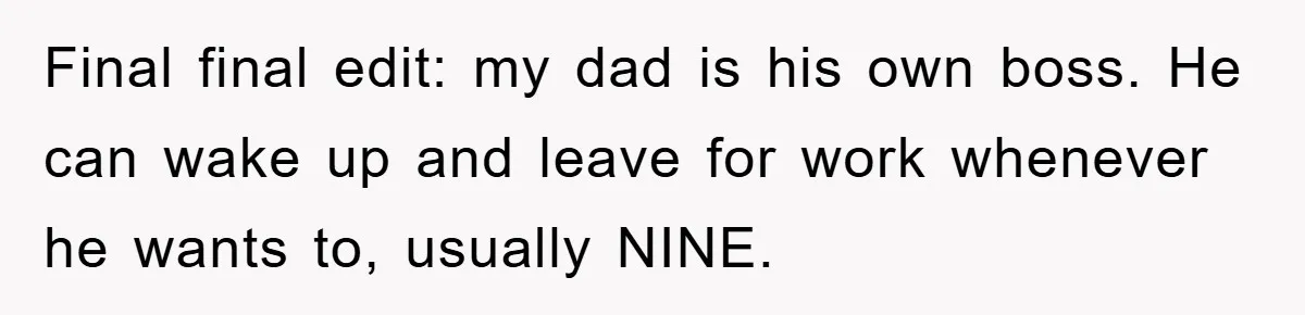 Final final edit: my dad is his own boss. He can wake up and leave for work whenever he wants to, usually NINE.