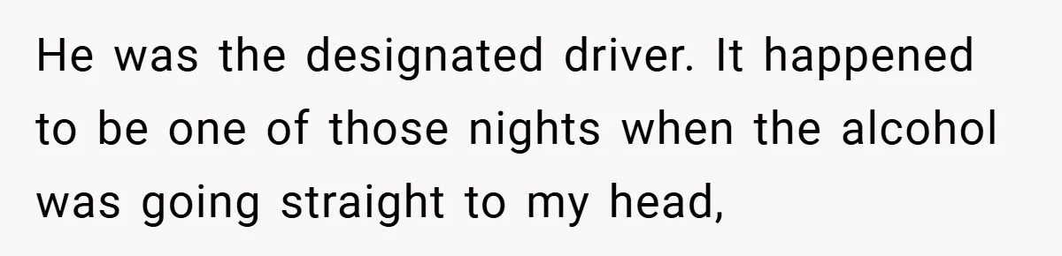He was the designated driver. It happened to be one of those nights when the alcohol was going straight to my head,