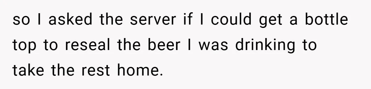 so I asked the server if I could get a bottle top to reseal the beer I was drinking to take the rest home.