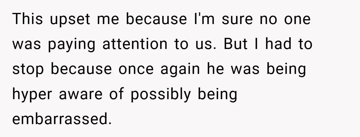 This upset me because I'm sure no one was paying attention to us. But I had to stop because once again he was being hyper aware of possibly being embarrassed.