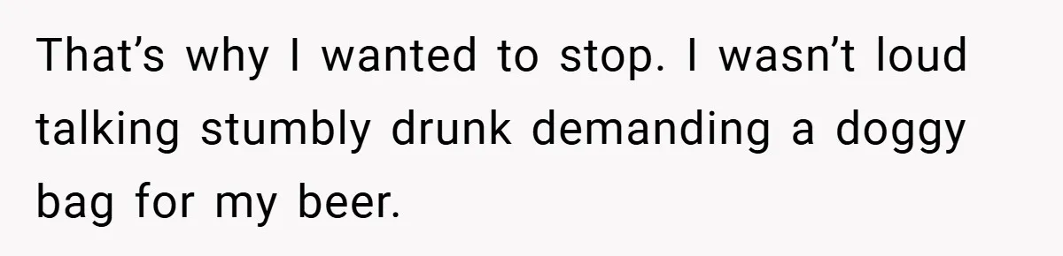 That’s why I wanted to stop. I wasn’t loud talking stumbly drunk demanding a doggy bag for my beer.