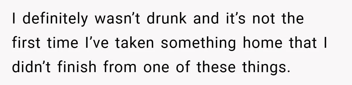 I definitely wasn’t drunk and it’s not the first time I’ve taken something home that I didn’t finish from one of these things.