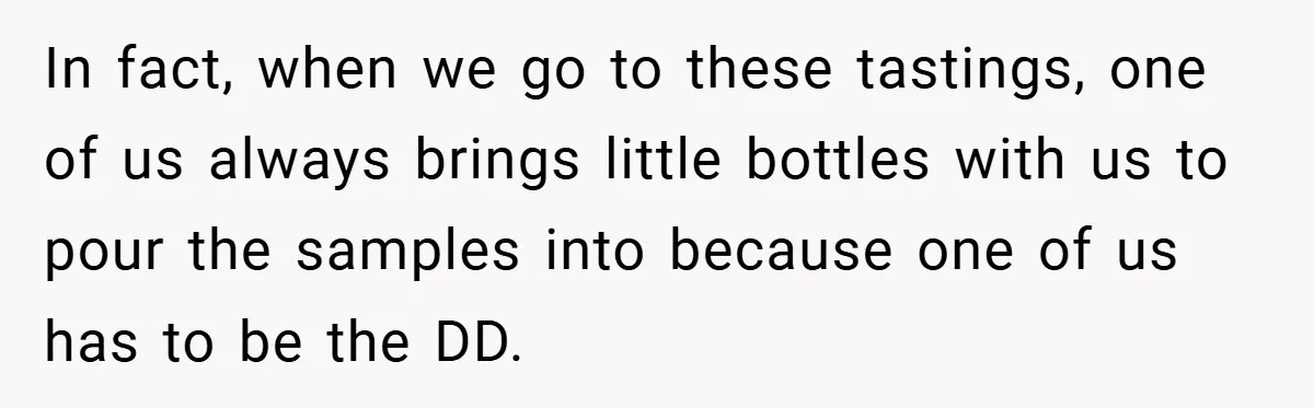 In fact, when we go to these tastings, one of us always brings little bottles with us to pour the samples into because one of us has to be the...