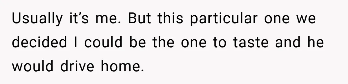 Usually it’s me. But this particular one we decided I could be the one to taste and he would drive home.